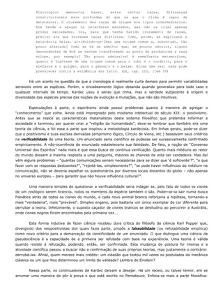 fisiológico demonstra haver, entre certas raças, diferenças
constitucionais mais profundas do que as que o clima é capaz de
determinar. O cruzamento das raças dá origem aos tipos intermediários.
Ele tende a apagar os caracteres extremos, mas não os cria; apenas
produz variedades. Ora, para que tenha havido cruzamento de raças,
preciso era que houvesse raças distintas. Como, porém, se explicará a
existência delas, atribuindo-se-lhes uma origem comum e, sobretudo, tão
pouco afastada? Como se há de admitir que, em poucos séculos, alguns
descendentes de Noé se tenham transformado ao ponto de produzirem a raça
etíope, por exemplo? Tão pouco admissível é semelhante metamorfose,
quanto à hipótese de uma origem comum para o lobo e o cordeiro, para o
elefante e o pulgão, para o pássaro e o peixe. Ainda uma vez: nada pode
prevalecer contra a evidência dos fatos. (LE, cap. III, item 59)
Há um acerto na questão de que a cronologia é realmente curta demais para permitir variabilidades
sensíveis entre as espécies. Porém, o encadeamento lógico desanda quando generaliza para todo caso e
qualquer intervalo de tempo. Kardec usou o senso que tinha, mas a verdade subjacente à origem e
diversidade das espécies precisa das noções de evolução e mutações, que não são intuitivas.
Especulações à parte, o espiritismo ainda possui problemas quanto à maneira de agregar o
“conhecimento” que colhe. Ainda está impregnado pelo modismo intelectual do século XIX: o positivismo.
Antes que se realce as características materialistas deste sistema filosófico que pretendia reformar a
sociedade e terminou por querer criar a “religião da humanidade”, deve-se lembrar que também era uma
teoria da ciência, e foi essa a parte que inspirou a metodologia kardecista. Em linhas gerais, pode-se dizer
que o positivismo e suas escolas derivadas (empirismo lógico, Círculo de Viena, etc.) baseavam seus critérios
na verificabilidade de uma teoria. Um enunciado seria científico se pudesse ser sucessivamente confirmado
empiricamente. A não-ocorrência do enunciado estabeleceria sua falsidade. De fato, a noção de “Consenso
Universal dos Espíritos” nada mais é que essa busca de contínua verificação. Quanto mais médiuns ao redor
do mundo dessem a mesma resposta a uma pergunta, maiores as chances de esta ser verdadeira. Mas daí
vêm alguns problemas – “quantas comunicações seriam necessárias para se dizer que ‘é suficiente’?”, “o que
fazer com as respostas destoantes?”, “rejeitá-las, simplesmente?”, “se pode haver influências do médium na
comunicação, não se deveria espalhar os questionários por diversos locais distantes do globo – não apenas
no universo europeu – para garantir que não houve influência cultural?”.
Uma maneira simples de questionar a verificabilidade seria indagar se, pelo fato de todos os cisnes
de um zoológico serem brancos, todos os membros da espécie também o são. Poder-se-ia sair numa busca
frenética atrás de todos os cisnes do mundo, e cada novo animal branco reforçaria a hipótese, tornando-a
mais “verdadeira”, mais “provável”. Simples engano, pois bastaria um único exemplar de cor diferente para
derrubar a teoria. Infelizmente, o suposto caçador de cisnes brancos se desiludiria ao percorrer a Austrália,
onde cisnes negros foram encontrados pela primeira vez...
Esta forma indutiva de fazer ciência recebeu dura crítica do filósofo da ciência Karl Popper que,
divergindo dos neopositivistas dos quais fazia parte, propôs a falseabilidade (ou refutabilidade empírica)
como novo critério para a demarcação da cientificidade de um enunciado. O que distingue uma ciência da
pseudociência é a capacidade de a primeira ser refutada com base na experiência. Uma teoria é válida
quando resiste à refutação, podendo, então, ser confirmada. Esta mudança de postura foi imensa e a
atividade científica passou a buscar não a confirmação de suas próprias teorias, mas justamente o contrário:
derrubá-las. Afinal, quem merece mais crédito: um cidadão que testou mil vezes os postulados da mecânica
clássica ou um que lhes determinou um limite de validade? Lembra de Einstein?
Nessa parte, os continuadores de Kardec deixam a desejar. Há um receio, ou talvez temor, em se
arrumar uma maneira de pôr à prova o que está escrito no Pentateuco. Enfoca-se mais a parte filosófica-
 