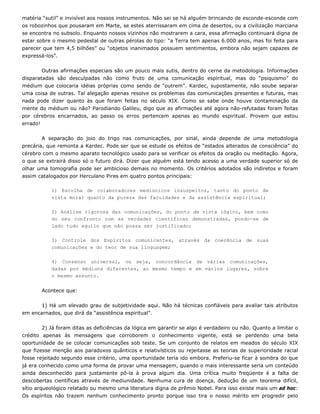 matéria “sutil” e invisível aos nossos instrumentos. Não sei se há alguém brincando de esconde-esconde com
os robozinhos que pousaram em Marte, se estes aterrissaram em cima de desertos, ou a civilização marciana
se encontra no subsolo. Enquanto nossos vizinhos não mostrarem a cara, essa afirmação continuará digna de
estar sobre o mesmo pedestal de outras pérolas do tipo: “a Terra tem apenas 6.000 anos, mas foi feita para
parecer que tem 4,5 bilhões” ou “objetos inanimados possuem sentimentos, embora não sejam capazes de
expressá-los”.
Outras afirmações especiais são um pouco mais sutis, dentro do cerne da metodologia. Informações
disparatadas são desculpadas não como fruto de uma comunicação espiritual, mas do “psiquismo” do
médium que colocaria idéias próprias como sendo de “outrem”. Kardec, supostamente, não soube separar
uma coisa de outras. Tal alegação apenas resolve os problemas das comunicações presentes e futuras, mas
nada pode dizer quanto às que foram feitas no século XIX. Como se sabe onde houve contaminação da
mente do médium ou não? Parodiando Galileu, digo que as afirmações até agora não-refutadas foram feitas
por cérebros encarnados, ao passo os erros pertencem apenas ao mundo espiritual. Provem que estou
errado!
A separação do joio do trigo nas comunicações, por sinal, ainda depende de uma metodologia
precária, que remonta a Kardec. Pode ser que se estude os efeitos de “estados alterados de consciência” do
cérebro com o mesmo aparato tecnológico usado para se verificar os efeitos da oração ou meditação. Agora,
o que se extrairá disso só o futuro dirá. Dizer que alguém está tendo acesso a uma verdade superior só de
olhar uma tomografia pode ser ambicioso demais no momento. Os critérios adotados são indiretos e foram
assim catalogados por Herculano Pires em quatro pontos principais:
1) Escolha de colaboradores mediúnicos insuspeitos, tanto do ponto de
2) Análise rigorosa das comunicações, do ponto de vista lógico, bem como
3) Controle dos Espíritos comunicantes, através da coerência de suas
4) Consenso universal, ou seja, concordância de várias comunicações,
Acontece que:
1) Há um elevado grau de subjetividade aqui. Não há técnicas confiáveis para avaliar tais atributos
em enc
2) Já foram ditas as deficiências da lógica em garantir se algo é verdadeiro ou não. Quanto a limitar o
crédito
Os espíritos não trazem nenhum conhecimento pronto porque isso tira o nosso mérito em progredir pelo
vista moral quanto da pureza das faculdades e da assistência espiritual;
do seu confronto com as verdades científicas demonstradas, pondo-se de
lado tudo aquilo que não possa ser justificado;
comunicações e do teor de sua linguagem;
dadas por médiuns diferentes, ao mesmo tempo e em vários lugares, sobre
o mesmo assunto.
arnados, que dirá da “assistência espiritual”.
apenas às mensagens que corroborem o conhecimento vigente, está se perdendo uma bela
oportunidade de se colocar comunicações sob teste. Se um conjunto de relatos em meados do século XIX
que fizesse menção aos paradoxos quânticos e relativísticos ou rejeitasse as teorias de superioridade racial
fosse rejeitado segundo esse critério, uma oportunidade teria ido embora. Preferiu-se ficar à sombra do que
já era conhecido como uma forma de provar uma mensagem, quando o mais interessante seria um conteúdo
ainda desconhecido para justamente pô-la à prova algum dia. Uma crítica muito freqüente é a falta de
descobertas científicas através de mediunidade. Nenhuma cura de doença, dedução de um teorema difícil,
sítio arqueológico relatado ou mesmo uma literatura digna de prêmio Nobel. Para isso existe mais um ad hoc:
 