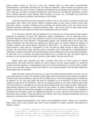 próprio esforço. Espere aí, não tire o corpo fora. Ninguém falou em seres astrais superprotetores
transformando a humanidade encarnada em um bando de indolentes. Pede-se apenas que algumas jóias
sejam oferecidas para que se tornem “evidências extraordinárias para alegações extraordinárias”. E é bom
que se diga que, ao relatar civilizações extraterrenas, expor teorias da Lua, defender abiogênese e afirmar
que a medicina espiritual curaria doenças letais da época, se trouxe, sim, informações que deveríamos
descobrir por nós mesmos; portanto, essa desculpa é muito furada.
3) Se falar bonito fosse sinal de idoneidade, então os 171 da vida seriam os melhores mentores da
humanidade. Esse critério é por demais ingênuo. Farsantes deste (e quem sabe do outro) mundo usam
palavreado florido e conceitos científicos pouco conhecidos do grande público como uma forma de dar
pretensa autoridade. Magnetismo e mecânica quântica, então... isso me faz pensar se algum desse sábios
espirituais seria ao menos capaz de resolver uma equação diferencial que se preze.
4) O “consenso universal”, além do problema de ser indutivista, se mostra cada vez mais regional.
Diferenças já apareciam no século XIX (espiritismo inglês, roustaignismo e até em diferenças entre a
primeira e segunda edição do LE). Isso aumentou no século XX com novos grupos Nova Era e espiritualistas
(não-kardecistas) com suas doutrinas e interpretações próprias. Uma resposta dada a isso foi que estes
relatos divergentes não são dados por espíritos que fizeram parte da original “Falange do Espírito da
Verdade” (relativa), que auxiliou Kardec. Entretanto, é difícil definir – se é que isso não seria arbitrário –
quem pertence a esta casta de “autorizados” ou não. As obras de Edgar Armond e Pietro Ubaldi, por
exemplo, são controversas ainda, existindo quem os considere como continuadores e complementares à
codificação, e aqueles que toleram estes autores apenas como fundadores de outras vertentes espiritualistas.
Só para citar, em um exemplar da revista Visão Espírita (ano 2, número 20, pág. 20, Editora Seda) se
encontra um anúncio dos livros de Ubaldi. Como diz o velho ditado: “filho feio não tem pai”.
Alguém pode estar pensando que toda a preleção feita acima se refere apenas às ciências
experimentais, não tendo nenhuma relação com outros campos. De que maneira poderia um astrônomo
analisar
de estudo que se valem de análises indiretas podem (e devem), sim, te
astros tão distantes, um paleontólogo tratar como ratinho de laboratório um animal morto a milhões
de anos e um historiador voltar no tempo para assistir a uma importante batalha. Elas não estão sujeitas aos
testes popperrianos de refutação.
Nada mais falso! Campos r
suas teorias postas em xeque. Um astrônomo pode cogitar sobre os elementos que compõem uma estrela e
verificar se está certo analisando o espectro de luz emitido por ela. A teoria da evolução pode ser refutada se
se descobrir um ser vivo cuja origem não pode ser explicada ou se se encontrar um fóssil de humano
moderno ao lado do de um dinossauro; tudo que se imaginava acerca de um evento histórico pode sofrer
uma reviravolta com a revelação de um novo documento apresentando nova versão dos fatos. Ciências não-
experimentais baseiam-se no controle criterioso de seus dados, na dúvida sistemática, na aplicação de
dedução, eliminação de preconceitos baseados na autoridade ou no bom senso, na busca de contraprovas
que possam ser previstas a partir das hipóteses formuladas. Em suma, tudo que já foi exposto acima e o
espiritismo deixa a desejar. O fato de espíritos (se existirem) não serem acessíveis diretamente não dá ao
espiritismo o direito de ter um tratamento especial.
Uma questão ainda pendente é a da “ciência com conseqüências morais”. Mesmo que o espiritismo
fosse ciência, seria muito arriscado fazer juízos morais baseados em noções científicas. Nas palavras de
Stephen
a descoberta potencial pelos antropólogos de que o assassinato, o
infanticídio, o genocídio e a xenofobia podem ter caracterizado muitas
J. Gould:
(...)
sociedades humanas, podem ter prosperado em muitas sociedades humanas e
podem até ser benéficos para a adaptação a determinados contextos não
 