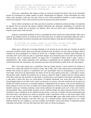 oferece nenhum apoio à pressuposição moral de que devemos nos comportar
dessa maneira. (Extraído de Pilares do Tempo, parte 2, Definição e
defesa dos ministérios não interferentes).
to que o espiritismo não chega a propor as coisas doCer exemplo de Gould, mas há as conclusões
quanto ao transplante de órgãos citadas na parte “Restauração de Dogmas”. Foram afirmações de cunho
moral m
do tópico. Os espíritas
se colocam fora do conjunto das demais religiões tradicionais por possuírem postulados, ao contrário das
demais
entre si a qualidade de serem aceitos sem demonstração. Não vale a
regra de que dogmas seriam os mistérios da fé mais esdrúxulos, ao passo que postulados seguiriam mais a
intuição
proporcionar-nos nova perspectiva. K.Menger, citado por Popper.
Ent . Campos de estudo
continuam existindo mesmo após uma profunda revisão de seus princípios. Por isso a física conseguiu fazer a
mudanç
provar que a mente não sobrevive à morte do corpo, não é? Não, não é. Isso valeria para o espiritualismo no
sentido
uito duvidoso, tanto que nem são (creio eu com minha experiência humilde no meio) aceitas pela
maioria dos espíritas. Ficam como amostras do tipo de equívoco que pode acontecer.
Há um último comentário a ser feito que não se encontra na tabela do começo
crenças cristãs que se baseiam em dogmas. Bem, até que ponto isso é verdade dependerá da
maneira como se der nome aos bois.
Dogmas e postulados partilham
. Ambos podem ser pontos de partida para raciocínios lógicos, ainda que de conclusões duvidosas.
As definições são dogmas; somente as conclusões retiradas delas podem
ão qual a diferença? A principal distinção se dá através do uso de cada um
a de seus paradigmas no começo do século XX, a biologia continuou existindo após descrença do
“princípio vital” como motor da vida e a geometria alargou seus horizontes para muito além de Euclides. Já
uma doutrina, não. O catolicismo sofreria um baque sem a virgindade de Maria antes e após o parto; o
protestantismo, não. Ambas rejeitariam com veemência a descoberta de um hipotético cadáver de Cristo,
comprovando que não ressuscitou, nem ascendeu aos céus. Elas perderiam a razão de ser sem este dogma.
Bem, você pode pensar que o espiritismo está livre desta porque a única maneira de refutá-lo é
mais amplo da palavra. O espiritismo tem uma quantidade maior de pressupostos, o que torna-o
mais frágil. Uma prova da sobrevivência da mente ao fim do corpo apenas prova isto: a vida após a morte;
não garante nada a respeito da existência de um deus ou regras de “ação e reação” (karma). Deuses podem
muito bem continuar não existindo ou não dando a mínima para o que fazemos e até serem imperfeitos, que
a vida após a morte não seria um contra-senso. O budismo theravada vive muito bem sem um deus. A
reencarnação pode ser um fato, como muitos se esmeram em provar, mas tem mesmo de ser do jeito que
Kardec diz? Poderia se dar por um processo aleatório, independente de um karma; mais de uma essência (ou
alma) poderia se reunir em uma, ou então uma mesma essência se dividir em corpos distintos, possibilidade
também aceita por vertentes budistas; novas almas poderiam ser geradas junto com o feto, sem nenhum
karma passado. Deus, reencarnação, espíritos, karma: espíritas acham que esses conceitos formam um bloco
monolítico e que a existência de um depende da dos outros, o que não é verdade. Há mais pressupostos que
não foram ditos, mas apenas com esses eu pergunto: pode o espiritismo mudar ou até excluir algum deles
sem ter que mudar de nome? Se a resposta for um estrondoso sim, quem sabe exista ainda um modo de
mudar a atitude dos espíritas e dar-lhes mais rigor. Se a resposta possuir alguma espécie de “se”, então
estamos diante de uma religião ou, com boa vontade, uma filosofia, nunca uma ciência. O espiritismo possui
inspiração racionalista, mas isso não basta para fazer dele um campo de pesquisa.
 