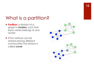 12



What is a partition?
¡  Partition: a division of a
    graph in clusters, such that
    each vertex belongs to one
    cluster

¡  If the vertices can be
    shared among different
    communities the division is
    called cover
 