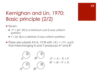 19

Kernighan and Lin, 1970:
Basic principle (2/2)
¡  Given:
  ¡  𝛤* = {A*, B*} is a minimum cost 2-way uniform
     partition
  ¡  𝛤 = {A, B} is a arbitrary 2-way uniform partition

¡  There are subsets X⊂A, Y⊂B with |X| = |Y| such
    that interchanging X and Y produces A* and B*

                  X             Y

             A            B             A⇤ = A     X +Y
                                        B⇤ = B     Y +X
                   Y            X

             A⇤          B⇤
 