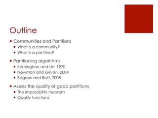 Outline
¡  Communities and Partitions
  ¡  What is a community?
  ¡  What is a partition?

¡  Partitioning algorithms
  ¡  Kerninghan and Lin, 1970
  ¡  Newman and Girvan, 2004
  ¡  Bagrow and Bollt, 2008

¡  Assess the quality of good partitions
  ¡  The impossibility theorem
  ¡  Quality functions
 