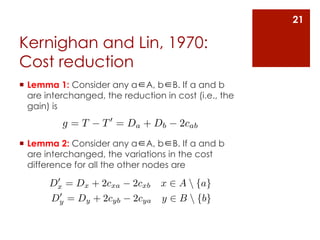 21

Kernighan and Lin, 1970:
Cost reduction
¡  Lemma 1: Consider any a∈A, b∈B. If a and b
    are interchanged, the reduction in cost (i.e., the
    gain) is
          g=T       T 0 = Da + Db       2cab
¡  Lemma 2: Consider any a∈A, b∈B. If a and b
    are interchanged, the variations in the cost
    difference for all the other nodes are
        0
       Dx = Dx + 2cxa       2cxb   x ⇥ A  {a}
         0
        Dy = Dy + 2cyb      2cya   y ⇥ B  {b}
 