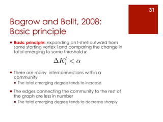 31

Bagrow and Bollt, 2008:
Basic principle
¡  Basic principle: expanding an l-shell outward from
    some starting vertex i and comparing the change in
    total emerging to some thresholdα
                          l
                         Ki < ↵
¡  There are many interconnections within a
    community
 ¡  The total emerging degree tends to increase

¡  The edges connecting the community to the rest of
    the graph are less in number
 ¡  The total emerging degree tends to decrease sharply
 