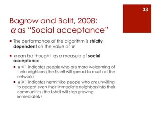 33

Bagrow and Bollt, 2008:
αas “Social acceptance”
¡  The performance of the algorithm is strictly
    dependent on the value of α

¡  αcan be thought as a measure of social
    acceptance
  ¡  α≪1 indicates people who are more welcoming of
      their neighbors (the l-shell will spread to much of the
      network)
  ¡  α≫1 indicates hermit-like people who are unwilling
      to accept even their immediate neighbors into their
      communities (the l-shell will stop growing
      immediately)
 
