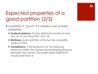 36

Expected properties of a
good partition (2/3)
¡  A partition is “good” if it satisfies a set of basic
    properties:
  ¡  Scale invariance: for any distance function d and
      any α> 0, we have f(d) = f(α⋅d)
  ¡  Richness: every partition of N must be a possible
      output of f(d)
  ¡  Consistency: if we produce a d’ by reducing
      distances within the clusters and enlarging distance
      between the clusters, the same same partition 𝚪
      should arise from d’
 