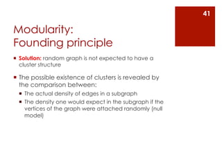 41

Modularity:
Founding principle
¡  Solution: random graph is not expected to have a
    cluster structure

¡  The possible existence of clusters is revealed by
    the comparison between:
  ¡  The actual density of edges in a subgraph
  ¡  The density one would expect in the subgraph if the
      vertices of the graph were attached randomly (null
      model)
 