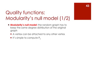 43

Quality functions:
Modularity’s null model (1/2)
 ¡  Modularity’s null model: the random graph has to
     keep the same degree distribution of the original
     graph
     ¡  A vertex can be attached to any other vertex
   ¡  It’s simple to compute Pij
 