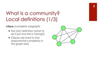 5

What is a community?
Local definitions (1/3)
clique (complete subgraph)
 ¡  Too strict definition (what to
     do if just one link is missing?)
 ¡  Cliques are hard to find
     (exponential complexity in
     the graph size)
 
