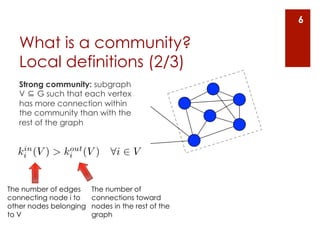 6

   What is a community?
   Local definitions (2/3)
   Strong community: subgraph
   V ⊆ G such that each vertex
   has more connection within
   the community than with the
   rest of the graph


   in        out
  ki (V ) > ki (V )          8i 2 V


The number of edges     The number of
connecting node i to    connections toward
other nodes belonging   nodes in the rest of the
to V                    graph
 