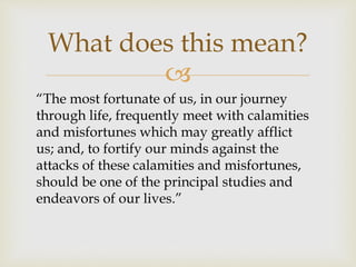 
What does this mean?
“The most fortunate of us, in our journey
through life, frequently meet with calamities
and misfortunes which may greatly afflict
us; and, to fortify our minds against the
attacks of these calamities and misfortunes,
should be one of the principal studies and
endeavors of our lives.”
 