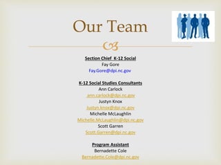 
Section Chief K-12 Social
Fay Gore
Fay.Gore@dpi.nc.gov
K-12 Social Studies Consultants
Ann Carlock
ann.carlock@dpi.nc.gov
Justyn Knox
Justyn.knox@dpi.nc.gov
Michelle McLaughlin
Michelle.McLaughlin@dpi.nc.gov
Scott Garren
Scott.Garren@dpi.nc.gov
Program Assistant
Bernadette Cole
Bernadette.Cole@dpi.nc.gov
Our Team
 
