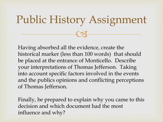 
Public History Assignment
Having absorbed all the evidence, create the
historical marker (less than 100 words) that should
be placed at the entrance of Monticello. Describe
your interpretations of Thomas Jefferson. Taking
into account specific factors involved in the events
and the publics opinions and conflicting perceptions
of Thomas Jefferson.
Finally, be prepared to explain why you came to this
decision and which document had the most
influence and why?
 