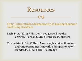
Resources
http://ssnces.ncdpi.wikispaces.net/Evaluating+Sources+
and+Using+Evidence
Lesh, B. A. (2011) Why don’t you just tell me the
answer? Portland, ME: Stenhouse Publishers.
VanSledright, B.A. (2014). Assessing historical thinking
and understanding: Innovative designs for new `
standards. New York: Routledge.
 