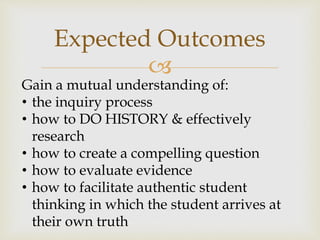 
Expected Outcomes
Gain a mutual understanding of:
• the inquiry process
• how to DO HISTORY & effectively
research
• how to create a compelling question
• how to evaluate evidence
• how to facilitate authentic student
thinking in which the student arrives at
their own truth
 