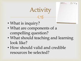 
Activity
• What is inquiry?
• What are components of a
compelling question?
• What should teaching and learning
look like?
• How should valid and credible
resources be selected?
 