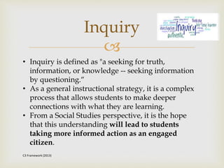 
Inquiry
• Inquiry is defined as "a seeking for truth,
information, or knowledge -- seeking information
by questioning.“
• As a general instructional strategy, it is a complex
process that allows students to make deeper
connections with what they are learning.
• From a Social Studies perspective, it is the hope
that this understanding will lead to students
taking more informed action as an engaged
citizen.
C3 Framework (2013)
 