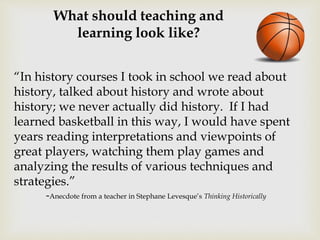 What should teaching and
learning look like?
“In history courses I took in school we read about
history, talked about history and wrote about
history; we never actually did history. If I had
learned basketball in this way, I would have spent
years reading interpretations and viewpoints of
great players, watching them play games and
analyzing the results of various techniques and
strategies.”
-Anecdote from a teacher in Stephane Levesque’s Thinking Historically
 