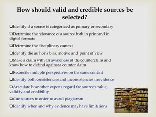 ❏Identify if a source is categorized as primary or secondary
❏Determine the relevance of a source both in print and in
digital formats
❏Determine the disciplinary context
❏Identify the author’s bias, motive and point of view
❏Make a claim with an awareness of the counterclaim and
know how to defend against a counter claim
❏Reconcile multiple perspectives on the same content
❏Identify both consistencies and inconsistencies in evidence
❏Articulate how other experts regard the source's value,
validity and credibility
❏Cite sources in order to avoid plagiarism
❏Identify when and why evidence may have limitations
How should valid and credible sources be
selected?
 