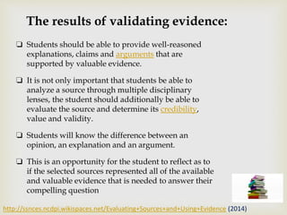 The results of validating evidence:
❏ Students should be able to provide well-reasoned
explanations, claims and arguments that are
supported by valuable evidence.
❏ It is not only important that students be able to
analyze a source through multiple disciplinary
lenses, the student should additionally be able to
evaluate the source and determine its credibility,
value and validity.
❏ Students will know the difference between an
opinion, an explanation and an argument.
❏ This is an opportunity for the student to reflect as to
if the selected sources represented all of the available
and valuable evidence that is needed to answer their
compelling question
http://ssnces.ncdpi.wikispaces.net/Evaluating+Sources+and+Using+Evidence (2014)
 