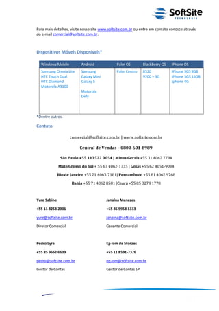 Para mais detalhes, visite nosso site www.softsite.com.br ou entre em contato conosco através
do e-mail comercial@softsite.com.br.



Dispositivos Móveis Disponíveis*

  Windows Mobile          Android             Palm OS         BlackBerry OS    iPhone OS
  Samsung Omnia Lite      Samsung             Palm Centro     8520             IPhone 3GS 8GB
  HTC Touch Dual          Galaxy Mini                         9700 – 3G        IPhone 3GS 16GB
  HTC Diamond             Galaxy 5                                             Iphone 4G
  Motorola A3100
                          Motorola
                          Defy



*Dentre outros.

Contato

                    comercial@softsite.com.br | www.softsite.com.br

                         Central de Vendas – 0800-601-8989

               São Paulo +55 113522 9054 | Minas Gerais +55 31 4062 7794

              Mato Grosso do Sul + 55 67 4062-1735 | Goiás +55 62 4051-9034

              Rio de Janeiro +55 21 4063-7181| Pernambuco +55 81 4062 9768

                     Bahia +55 71 4062 8581 |Ceará +55 85 3278 1778



Yure Sabino                             Janaína Menezes

+55 11 8253 2301                        +55 85 9958 1333

yure@softsite.com.br                    janaina@softsite.com.br

Diretor Comercial                       Gerente Comercial



Pedro Lyra                              Eg-lom de Moraes

+55 85 9662 6639                        +55 11 8591-7326

pedro@softsite.com.br                   eg-lom@softsite.com.br

Gestor de Contas                        Gestor de Contas SP




                                                                          ®
                                                    Layout SoftSite Mobile Pré-Venda
                                                                   Modelo Integração
     12
 