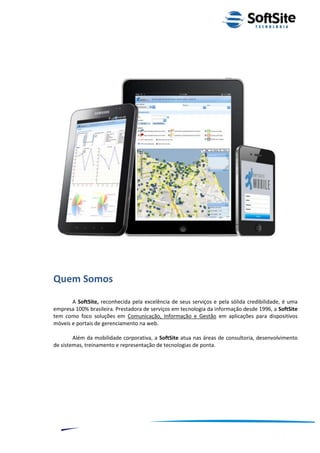 Quem Somos
       A SoftSite, reconhecida pela excelência de seus serviços e pela sólida credibilidade, é uma
empresa 100% brasileira. Prestadora de serviços em tecnologia da informação desde 1996, a SoftSite
tem como foco soluções em Comunicação, Informação e Gestão em aplicações para dispositivos
móveis e portais de gerenciamento na web.

        Além da mobilidade corporativa, a SoftSite atua nas áreas de consultoria, desenvolvimento
de sistemas, treinamento e representação de tecnologias de ponta.




                                                                         ®
                                                     Layout SoftSite Mobile Pré-Venda
                                                                    Modelo Integração
     2
 