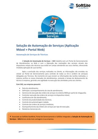 Solução de Automação de Serviços (Aplicação
        Móvel + Portal Web)
        Automação de Serviços de Técnicos

                A Solução de Automação de Serviços – SAS trabalha com um Portal de Gerenciamento
        de Atendimentos na Web e com a Operação das realizações dos serviços através dos
        dispositivos móveis dos técnicos que estão em campo atendendo aos seus clientes, oferecendo
        imediata aplicação de suas tarefas.

                Após a conclusão dos serviços realizados no cliente, as informações são enviadas via
        celular ao Portal de Gerenciamento para controle de todas as O.S.’s (ordens de serviços)
        delegadas aos Técnicos. No momento em que enviam as informações das tarefas realizadas, o
        sistema verifica os novos chamados de atendimentos, evitando o tempo de deslocamento do
        técnico à empresa, gerando uma agilidade na execução das atividades junto aos clientes.

        Com SAS, sua empresa possuirá:

                 Rota de atendimento;
                 Definição e acompanhamento da rota de atendimento;
                 Gerencia de execução das ordens de serviços no sistema WEB por parte da retaguarda;
                 Controlar execução das ordens de serviços no dispositivo móvel;
                 Justificativa de não atendimento;
                 Controle de produtividade dos técnicos;
                 Controle de quilometragem rodada;
                 Controle das ordens de serviços imediatas;
                 Acompanhamento das Ordens de serviços por tipo de execução;
                 Relatórios Gerenciais etc.



+  Associado ao SoftSite GeoMind, Portal de Gerenciamento e SoftSite Integrador,a Solução de Automação de
Serviços – SASoferece ainda mais vantagens à sua empresa.




                                                                                 ®
                                                             Layout SoftSite Mobile Pré-Venda
                                                                            Modelo Integração
             8
 