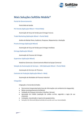 Mais Soluções SoftSite Mobile®
Portal de Gerenciamento

      Portal Web de Gestão

Pré-Venda (Aplicação Móvel + Portal Web)

      Automação de Força de Vendas para Entregas Futuras

Trade Marketing (Aplicação Móvel + Portal Web)

      Análise de Market Share, Auditoria, Pesquisas, Mapeamento e Avaliação

Pronta Entrega (Aplicação Móvel)

      Automação de Força de Vendas para Entregas Imediatas

Entrega (Aplicação Móvel)

      Automação do Processo de Entregas

Supervisor (Aplicação Móvel)

      Relatórios Gerenciais e Gerenciamento Móvel da Equipe Comercial

Solução de Automação de Serviços – SAS (Aplicação Móvel + Portal Web)

      Automação de Serviços de Técnicos

Controle de Produção (Aplicação Móvel + Web)

      Automação de Atividades do Processo Industrial

Integrador

      Integração e Conversão de Dados

             Sincronismo (responsável pela troca de informações com ambiente de retaguarda);
             Metas (acompanhamento de Metas);
             Validação de Cheques (consultas à Equifax e Serasa);
             Aprovação de Crédito (avaliação de crédito on-line, seguindo a regra de sua
             empresa);
             Instalação, manutenção e reparos de equipamentos;
             Soluções On-Demand (desenvolvidas de acordo com sua necessidade).




                                                                         ®
                                                     Layout SoftSite Mobile Pré-Venda
                                                                    Modelo Integração
    11
 