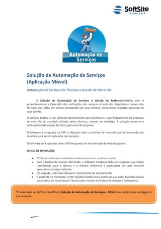 Solução de Automação de Serviços
        (Aplicação Móvel)
        Automação de Serviços de Técnicos e Gestão de Materiais

                A Solução de Automação de Serviços e Gestão de Materiaistrabalha com o
        gerenciamentoe a Operação das realizações dos serviços através dos dispositivos móveis dos
        técnicos que estão em campo atendendo aos seus clientes, oferecendo imediata aplicação de
        suas tarefas.

        O SoftSite Mobile é um software desenvolvido para promover o aperfeiçoamento do processo
        de controle de material utilizado pelos técnicos, através de celulares. A solução aumenta o
        desempenho da equipe técnica e gerencial da empresa.

        O Software é integrado ao ERP e efetuará todo o controle de material que foi destinado aos
        mesmos para serem aplicados nos serviços.

        O Software será operado tanto Off line quanto on line em caso de rede disponível.

        MODO DE OPERAÇÃO:

                 O Técnico efetuará a entrada no sistema com um usuário e senha;
                 Com a Ordem de Serviço informada, o software mostrará todos os materiais que foram
                 transferidos para o técnico e o mesmo informará a quantidade de cada material
                 aplicado no serviço realizado;
                 Em seguida, o técnico efetuará o fechamento do atendimento;
                 A partir deste momento, o ERP receberá todos estes dados em sua base, fazendo a baixa
                 automática de material por Técnico pelo vínculo da Ordem de Serviço e fechamento.


+  Associado ao SoftSite GeoMind,a Solução de Automação de Serviços – SASoferece ainda mais vantagens à
sua empresa.




                                                                                  ®
                                                              Layout SoftSite Mobile Pré-Venda
                                                                             Modelo Integração
             8
 
