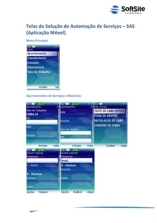 Telas da Solução de Automação de Serviços – SAS
(Aplicação Móvel)
Menu Principal




Apontamentos de Serviços e Materiais




                                                           ®
                                       Layout SoftSite Mobile Pré-Venda
                                                      Modelo Integração
    9
 