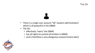 The SA
• There is a single user account “SA” (system administrator)
which is all powerful in the DBMS
• The SA:
• effectively “owns” the DBMS
• has all rights to control all entities in DBMS
• and is therefore a very dangerous account (more later)
 
