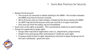 • Some Best Practices for Security
• Beware the SA account!
• This account can overwrite or delete anything in the DBMS – this includes metadata
the DBMS must have to function correctly
• We’re all human and can make mistakes, mistakes by the SA can destroy the DBMS
• So, DON’T log into the SA account unless you must be in it to get a task done
• And, once you finish the task(s), log out immediately!
• Grant users as few rights as possible -- this is preventative medicine to avoid mistakes
• Groups are a good way to assign rights
• Groups often map well to organization units (i.e., departments, project teams)
• People in the same group often need exactly or mostly the same rights
• If a group needs to have its rights adjusted you only have to adjust the group not all
the users individually – great time saver
 