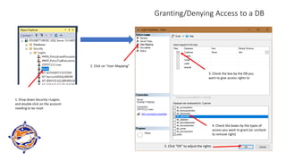 Granting/Denying Access to a DB
1. Drop down Security->Logins
and double click on the account
needing to be reset
2. Click on “User Mapping”
3. Check the box by the DB you
want to give access rights to
4. Check the boxes by the types of
access you want to grant (or uncheck
to remove right)
5. Click “OK” to adjust the rights
 