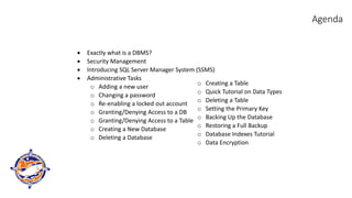 Agenda
• Exactly what is a DBMS?
• Security Management
• Introducing SQL Server Manager System (SSMS)
• Administrative Tasks
o Adding a new user
o Changing a password
o Re-enabling a locked out account
o Granting/Denying Access to a DB
o Granting/Denying Access to a Table
o Creating a New Database
o Deleting a Database
o Creating a Table
o Quick Tutorial on Data Types
o Deleting a Table
o Setting the Primary Key
o Backing Up the Database
o Restoring a Full Backup
o Database Indexes Tutorial
o Data Encryption
 