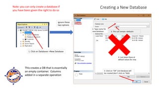 Creating a New Database
1. Click on Databases >New Database
Ignore these
two options
2. Type name for
new database 3. This can remain <default>
4. Just leave these at
default values for now
5. Click on “OK” and database will
be created (don’t click on “Add)
This creates a DB that is essentially
an empty container. Columns
added in a separate operation
Note: you can only create a database if
you have been given the right to do so
 