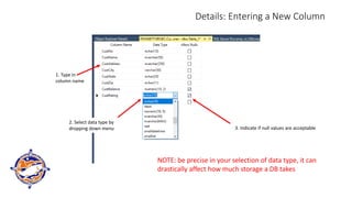 Details: Entering a New Column
1. Type in
column name
2. Select data type by
dropping down menu 3. Indicate if null values are acceptable
NOTE: be precise in your selection of data type, it can
drastically affect how much storage a DB takes
 
