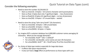 Quick Tutorial on Data Types (cont)
Consider the following examples:
• Need to store the number 10,234,443.22
• Store as char(13): 13 bytes = 10 numeric character and 3 punctuations
• Store as float: 4 bytes (but only 7 significant digits -- loss of precision)
• Store as float(53): 8 bytes (15 significant digits – no loss of precision)
• Store as char(50): 13 bytes + 37 unused bytes -- wasted
• Need to store the string “John Jerry Smith” (16 characters)
• Store as char(256): 16 bytes + 240 unused bytes
• Store as vchar(20): 16 bytes + 2 bytes
• Store as vchar(MAX): 16 bytes + 2 bytes
• So, imagine XYZ’s customer database has 4,000,000 customer names averaging 16
characters. What are the storage demands?:
• For char(256): 4x106 * 256 = 1.024x109
• For vchar(20): not feasible, some names are over 20 characters
• For vchar(MAX): 4x106 * 18 = 72x106 (only 7% of the char(256) size)
• So, choice of data type matters especially for large data bases
• It affects disk space requirements
• It also can have a large effect on performance so chose types with care
 
