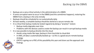 Backing Up the DBMS
• Backups are a very critical activity in the administration of a DBMS
• If some corruption were to occur in the DBMS (and this sometimes happens), restoring the
DBMS from a backup is the only remedy
• Backups should be scheduled to run automatically daily
• At least weekly, a complete backup should be stored at a secure remote site
• It is critical that backup media be tested regularly by doing a “practice” restore
• Backup media degrades over time
• Problems with the devices used to create the backup can result in corrupt backup media
• It is now possible to backup directly into the cloud
• Avoids using media like tape, backup is from local disk to cloud disk
• In AWS, all data is automatically backed up – so this is a good secure remote backup
strategy
• CRITFC is going run a POC of this possibility this year and share out the approach and
findings
 