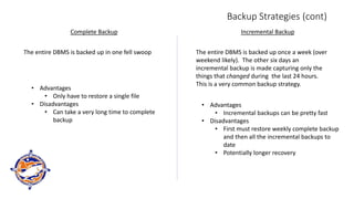 Backup Strategies (cont)
Complete Backup Incremental Backup
The entire DBMS is backed up in one fell swoop
• Advantages
• Only have to restore a single file
• Disadvantages
• Can take a very long time to complete
backup
The entire DBMS is backed up once a week (over
weekend likely). The other six days an
incremental backup is made capturing only the
things that changed during the last 24 hours.
This is a very common backup strategy.
• Advantages
• Incremental backups can be pretty fast
• Disadvantages
• First must restore weekly complete backup
and then all the incremental backups to
date
• Potentially longer recovery
 