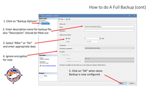 How to do A Full Backup (cont)
1. Click on “Backup Options”
2. Enter descriptive name for backup file
also “Description” should be filled out
3. Select “After” or “On”
and enter appropriate data
4. Ignore encryption
for now
5. Click on “OK” when done.
Backup is now configured.
 