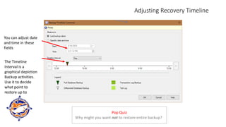 Adjusting Recovery Timeline
You can adjust date
and time in these
fields
The Timeline
Interval is a
graphical depiction
Backup activities.
Use it to decide
what point to
restore up to
Pop Quiz
Why might you want not to restore entire backup?
 