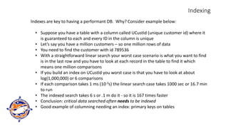 Indexing
Indexes are key to having a performant DB. Why? Consider example below:
• Suppose you have a table with a column called UCustId (unique customer id) where it
is guaranteed to each and every ID in the column is unique
• Let’s say you have a million customers – so one million rows of data
• You need to find the customer with id 789536
• With a straightforward linear search your worst case scenario is what you want to find
is in the last row and you have to look at each record in the table to find it which
means one million comparisons
• If you build an index on UCustId you worst case is that you have to look at about
log(1,000,000) or 6 comparisons
• If each comparison takes 1 ms (10-3s) the linear search case takes 1000 sec or 16.7 min
to run
• The indexed search takes 6 s or .1 m do it - so it is 167 times faster
• Conclusion: critical data searched often needs to be indexed
• Good example of columning needing an index: primary keys on tables
 