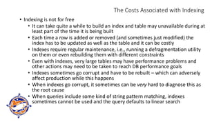 The Costs Associated with Indexing
• Indexing is not for free
• It can take quite a while to build an index and table may unavailable during at
least part of the time it is being built
• Each time a row is added or removed (and sometimes just modified) the
index has to be updated as well as the table and it can be costly
• Indexes require regular maintenance, i.e., running a defragmentation utility
on them or even rebuilding them with different constraints
• Even with indexes, very large tables may have performance problems and
other actions may need to be taken to reach DB performance goals
• Indexes sometimes go corrupt and have to be rebuilt – which can adversely
affect production while this happens
• When indexes go corrupt, it sometimes can be very hard to diagnose this as
the root cause
• When queries include some kind of string pattern matching, indexes
sometimes cannot be used and the query defaults to linear search
 