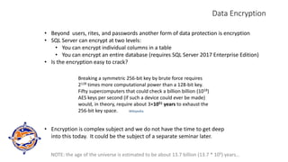 Data Encryption
• Beyond users, rites, and passwords another form of data protection is encryption
• SQL Server can encrypt at two levels:
• You can encrypt individual columns in a table
• You can encrypt an entire database (requires SQL Server 2017 Enterprise Edition)
• Is the encryption easy to crack?
Breaking a symmetric 256-bit key by brute force requires
2128 times more computational power than a 128-bit key.
Fifty supercomputers that could check a billion billion (1018)
AES keys per second (if such a device could ever be made)
would, in theory, require about 3×1051 years to exhaust the
256-bit key space. Wikipedia
NOTE: the age of the universe is estimated to be about 13.7 billion (13.7 * 109) years…
• Encryption is complex subject and we do not have the time to get deep
into this today. It could be the subject of a separate seminar later.
 