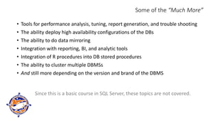 Some of the “Much More”
• Tools for performance analysis, tuning, report generation, and trouble shooting
• The ability deploy high availability configurations of the DBs
• The ability to do data mirroring
• Integration with reporting, BI, and analytic tools
• Integration of R procedures into DB stored procedures
• The ability to cluster multiple DBMSs
• And still more depending on the version and brand of the DBMS
Since this is a basic course in SQL Server, these topics are not covered.
 