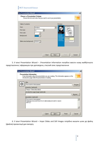 MCT Анатолій Бакал




      5. У вікні Presentation Wizard – .Presentation Information потрібно ввести назву майбутнього
представлення, інформацію про доповідача, стислий опис представлення




       6. У вікні Presentation Wizard – Impor Slides and Still Images потрібно вказати шлях до файлу
(файлів) презентації для імпорту




                                                                                 4
 