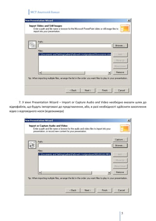 MCT Анатолій Бакал




       7. У вікні Presentation Wizard – Import or Capture Audio and Video необхідно вказати шлях до
відеофайлів, що будуть імпортовані до представлення, або, в разі необхідності здійснити захоплення
відео з відповідного носія (відеокамера)




                                                                                5
 