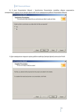 MCT Анатолій Бакал

      8. У вікні Presentation Wizard – Synchronize Prezentation потрібно обрати можливість
синхронізації: одразу після імпорту фалів або після завершення роботи Presentation Wizard




      9. Для завершення першого кроку роботи майстра (імпорт фалів) натиснути Finish




                                                                               6
 