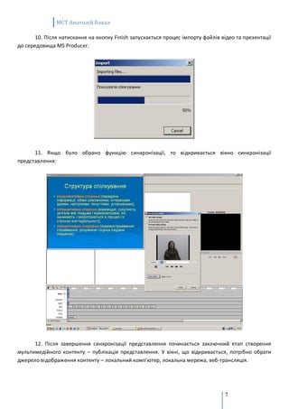 MCT Анатолій Бакал

       10. Після натискання на кнопку Finish запускається процес імпорту файлів відео та презентації
до середовища MS Producer.




      11. Якщо було обрано функцію синхронізації, то відкривається вікно синхронізації
представлення:




      12. Після завершення синхронізації представлення починається заключний етап створення
мультимедійного контенту – публікація представлення. У вікні, що відкривається, потрібно обрати
джерело відображення контенту – локальний комп’ютер, локальна мережа, веб-трансляція.




                                                                                 7
 